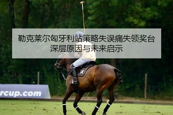 勒克莱尔匈牙利站策略失误痛失领奖台 深层原因与未来启示